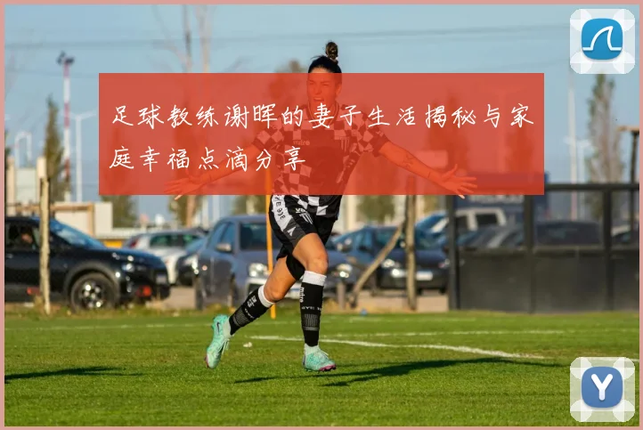 足球教练谢晖的妻子生活揭秘与家庭幸福点滴分享