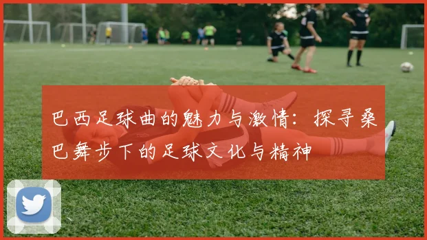 巴西足球曲的魅力与激情：探寻桑巴舞步下的足球文化与精神