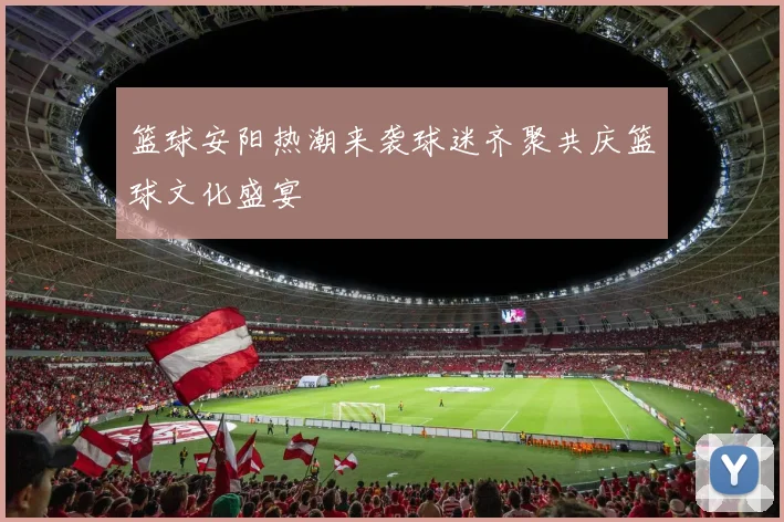 篮球安阳热潮来袭球迷齐聚共庆篮球文化盛宴