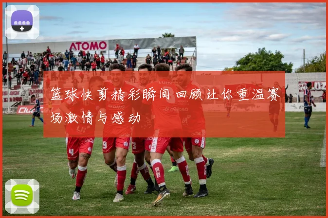 篮球快剪精彩瞬间回顾让你重温赛场激情与感动