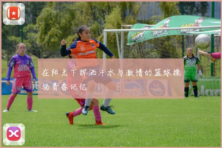 在阳光下挥洒汗水与激情的篮球操场青春记忆