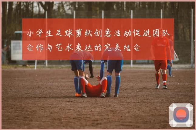 小学生足球剪纸创意活动促进团队合作与艺术表达的完美结合