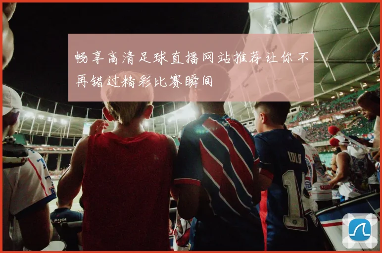 畅享高清足球直播网站推荐让你不再错过精彩比赛瞬间