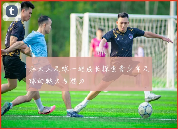 和大人足球一起成长探索青少年足球的魅力与潜力