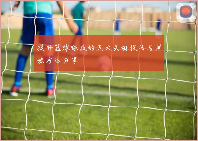 提升篮球球技的五大关键技巧与训练方法分享