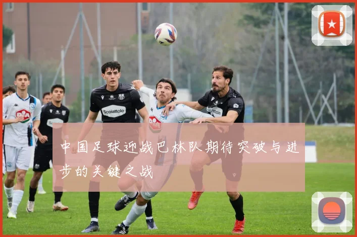 中国足球迎战巴林队期待突破与进步的关键之战